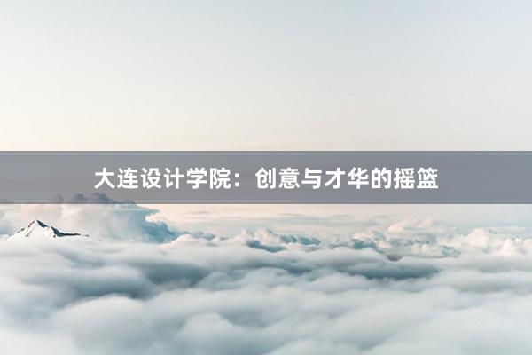 大连设计学院：创意与才华的摇篮